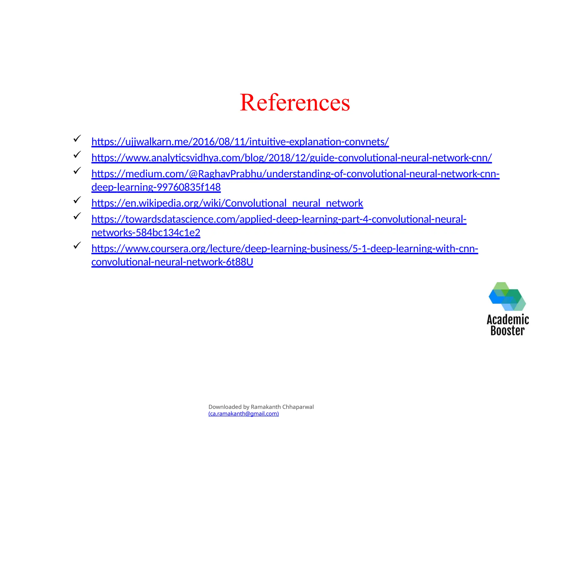 References
 https://ujjwalkarn.me/2016/08/11/intuitive-explanation-convnets/
 https://www.analyticsvidhya.com/blog/2018/12/guide-convolutional-neural-network-cnn/
 https://medium.com/@RaghavPrabhu/understanding-of-convolutional-neural-network-cnn-
deep-learning-99760835f148
 https://en.wikipedia.org/wiki/Convolutional_neural_network
 https://towardsdatascience.com/applied-deep-learning-part-4-convolutional-neural-
networks-584bc134c1e2
 https://www.coursera.org/lecture/deep-learning-business/5-1-deep-learning-with-cnn-
convolutional-neural-network-6t88U
Downloaded by Ramakanth Chhaparwal
(ca.ramakanth@gmail.com)
 