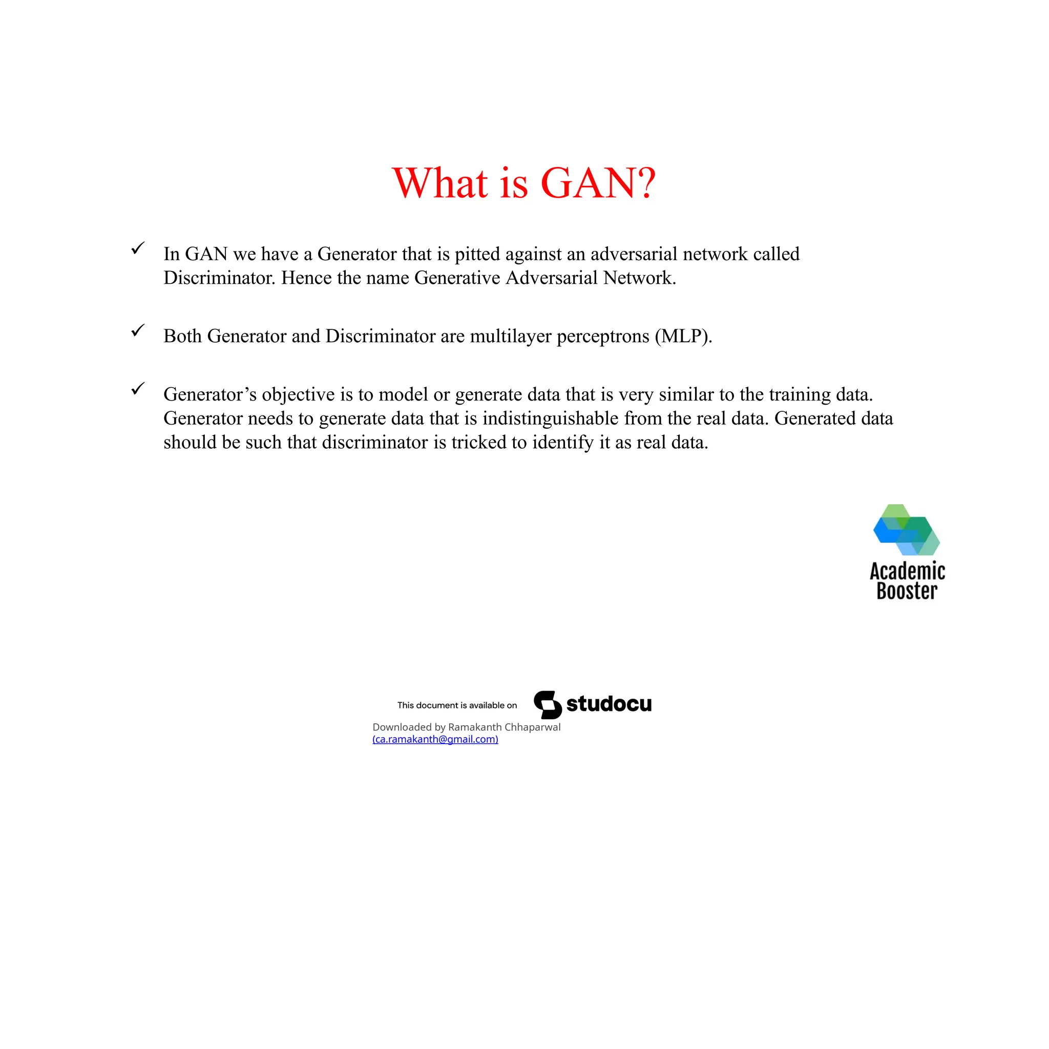 What is GAN?
 In GAN we have a Generator that is pitted against an adversarial network called
Discriminator. Hence the name Generative Adversarial Network.
 Both Generator and Discriminator are multilayer perceptrons (MLP).
 Generator’s objective is to model or generate data that is very similar to the training data.
Generator needs to generate data that is indistinguishable from the real data. Generated data
should be such that discriminator is tricked to identify it as real data.
Downloaded by Ramakanth Chhaparwal
(ca.ramakanth@gmail.com)
 