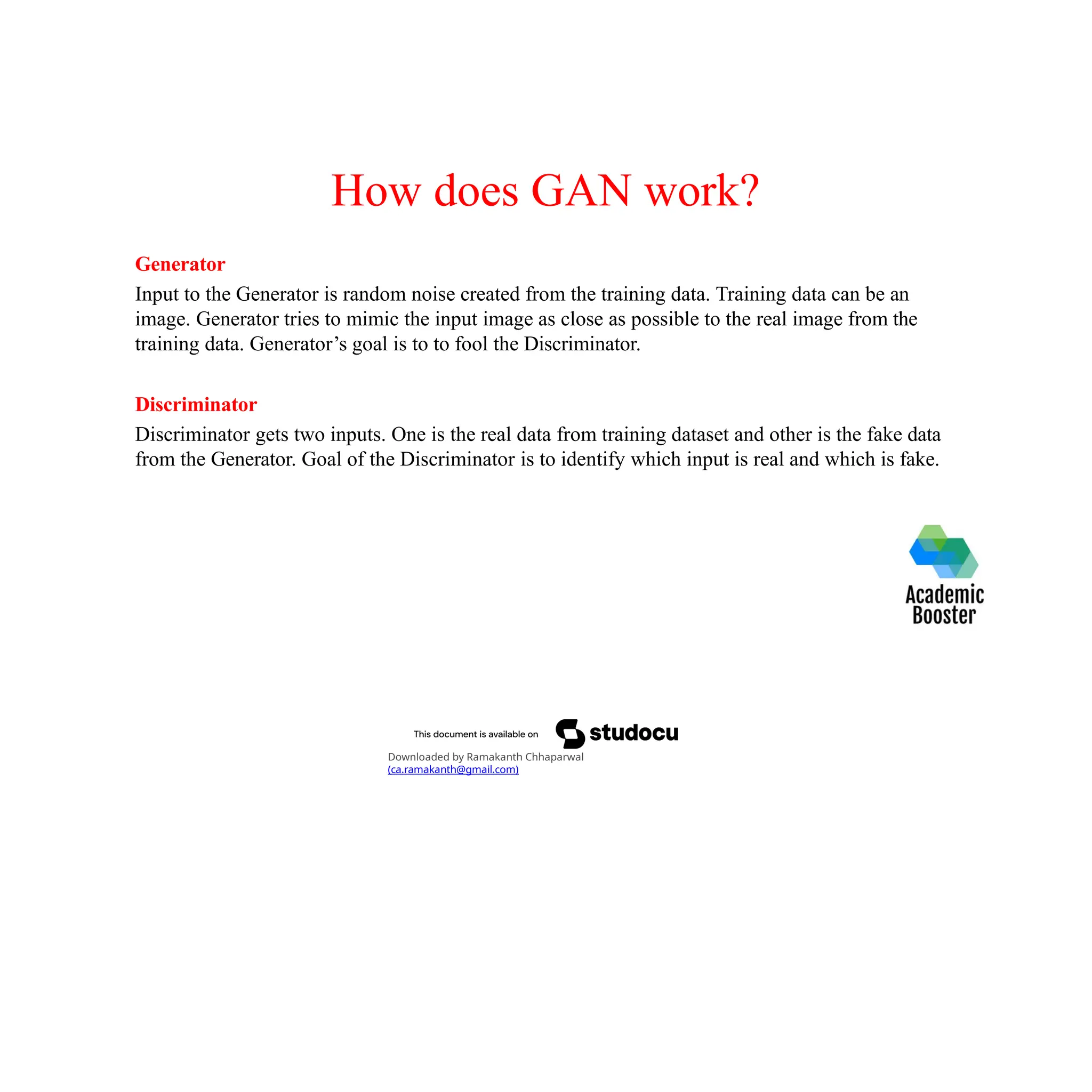 How does GAN work?
Generator
Input to the Generator is random noise created from the training data. Training data can be an
image. Generator tries to mimic the input image as close as possible to the real image from the
training data. Generator’s goal is to to fool the Discriminator.
Discriminator
Discriminator gets two inputs. One is the real data from training dataset and other is the fake data
from the Generator. Goal of the Discriminator is to identify which input is real and which is fake.
Downloaded by Ramakanth Chhaparwal
(ca.ramakanth@gmail.com)
 