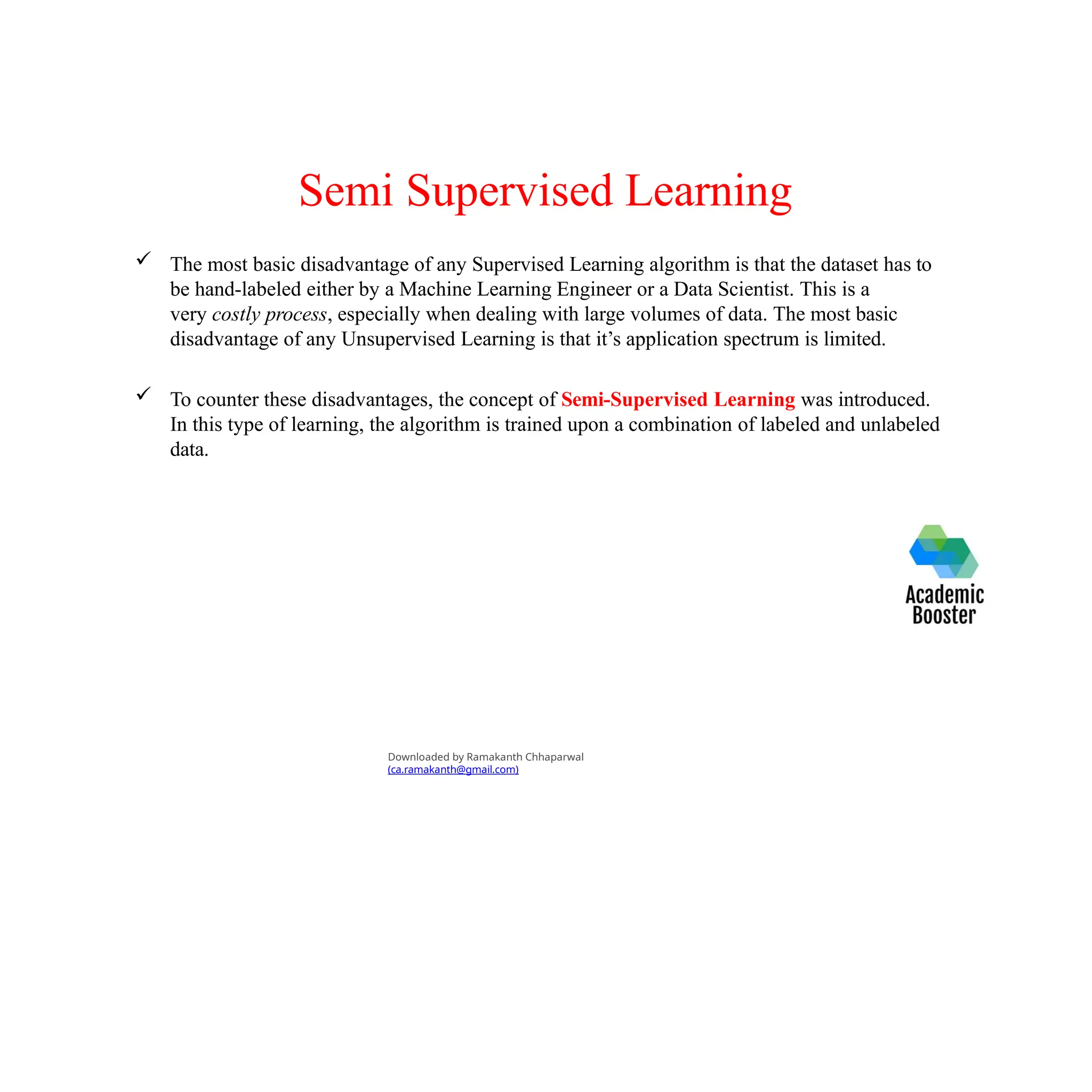 Semi Supervised Learning
 The most basic disadvantage of any Supervised Learning algorithm is that the dataset has to
be hand-labeled either by a Machine Learning Engineer or a Data Scientist. This is a
very costly process, especially when dealing with large volumes of data. The most basic
disadvantage of any Unsupervised Learning is that it’s application spectrum is limited.
 To counter these disadvantages, the concept of Semi-Supervised Learning was introduced.
In this type of learning, the algorithm is trained upon a combination of labeled and unlabeled
data.
Downloaded by Ramakanth Chhaparwal
(ca.ramakanth@gmail.com)
 