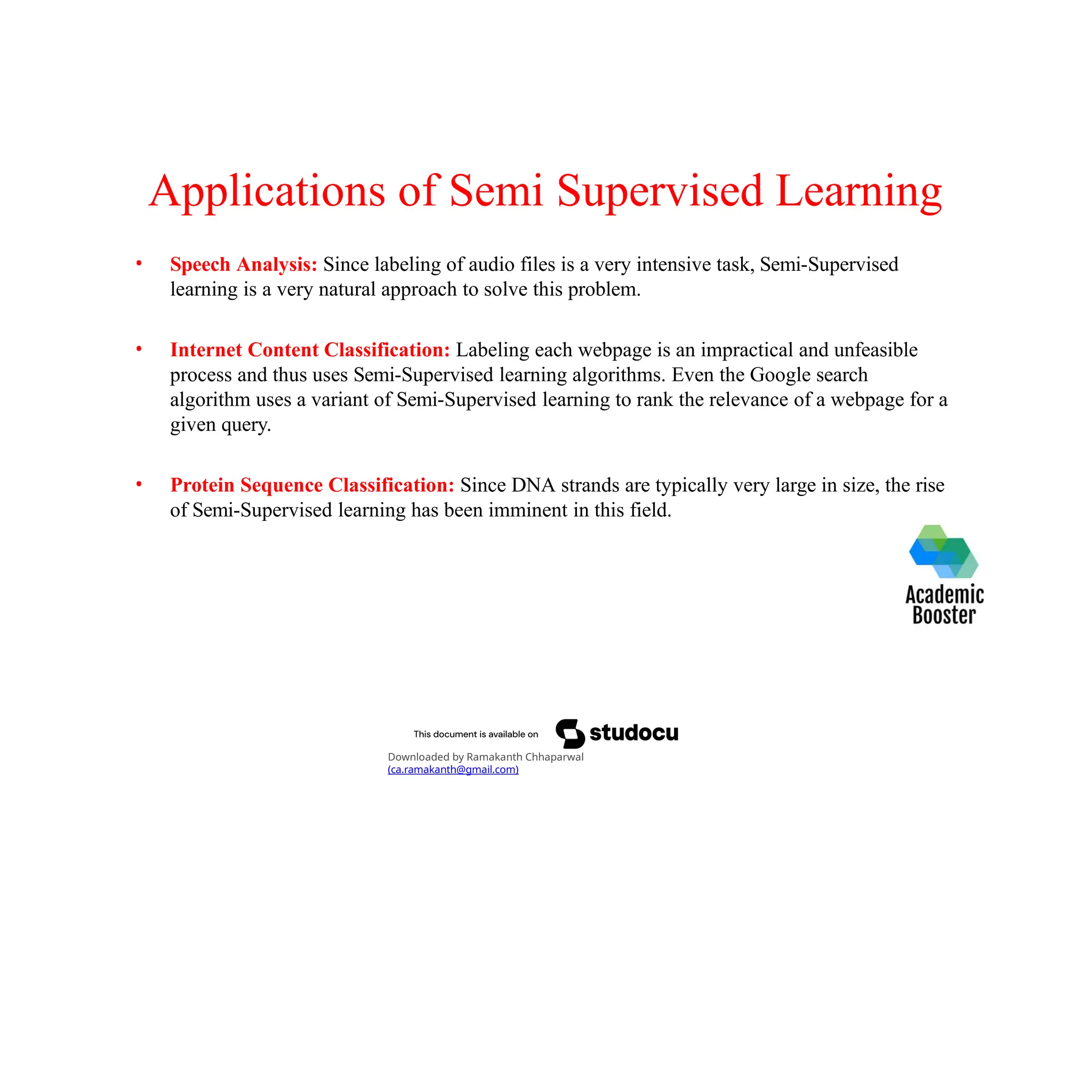 Applications of Semi Supervised Learning
• Speech Analysis: Since labeling of audio files is a very intensive task, Semi-Supervised
learning is a very natural approach to solve this problem.
• Internet Content Classification: Labeling each webpage is an impractical and unfeasible
process and thus uses Semi-Supervised learning algorithms. Even the Google search
algorithm uses a variant of Semi-Supervised learning to rank the relevance of a webpage for a
given query.
• Protein Sequence Classification: Since DNA strands are typically very large in size, the rise
of Semi-Supervised learning has been imminent in this field.
Downloaded by Ramakanth Chhaparwal
(ca.ramakanth@gmail.com)
 