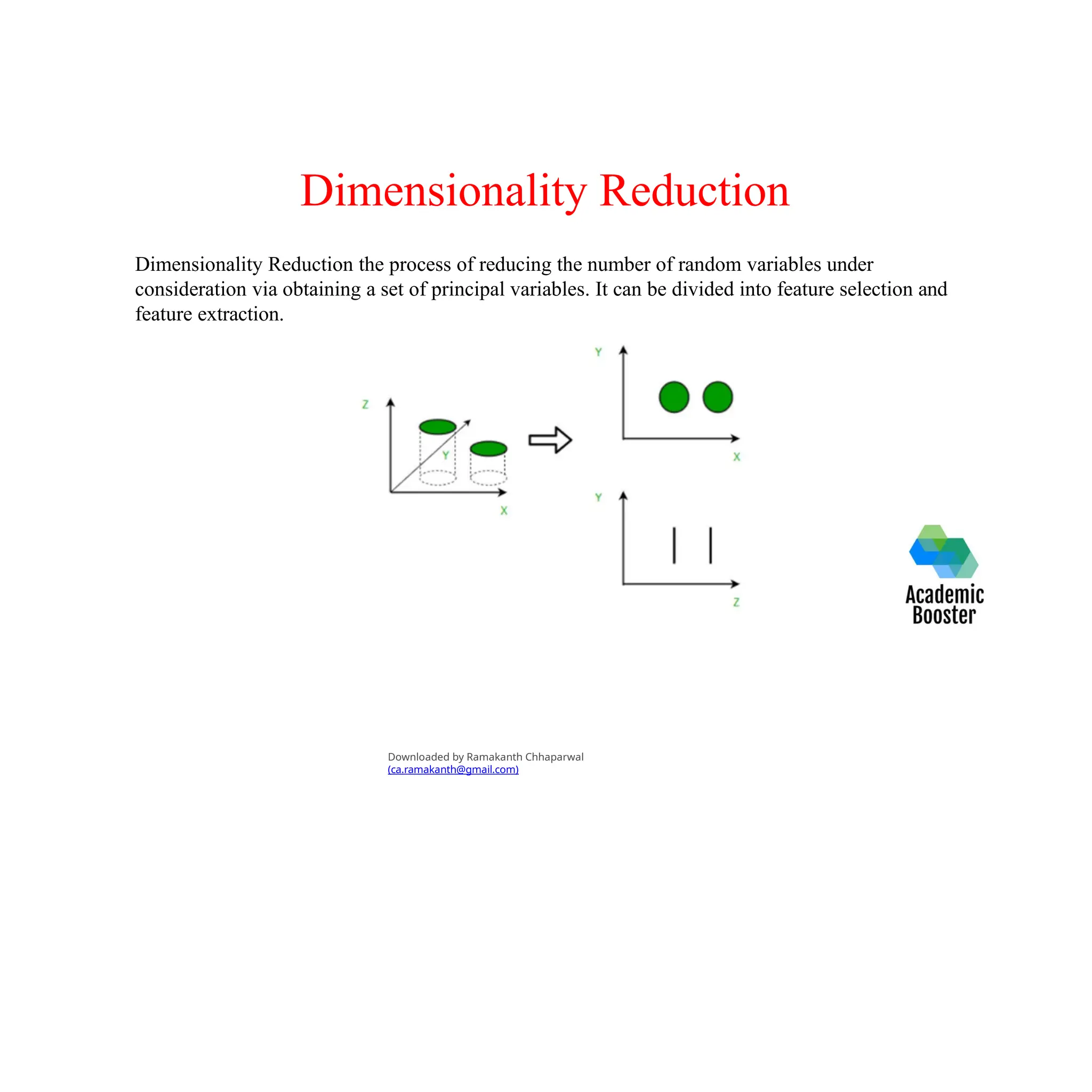 Dimensionality Reduction
Dimensionality Reduction the process of reducing the number of random variables under
consideration via obtaining a set of principal variables. It can be divided into feature selection and
feature extraction.
Downloaded by Ramakanth Chhaparwal
(ca.ramakanth@gmail.com)
 
