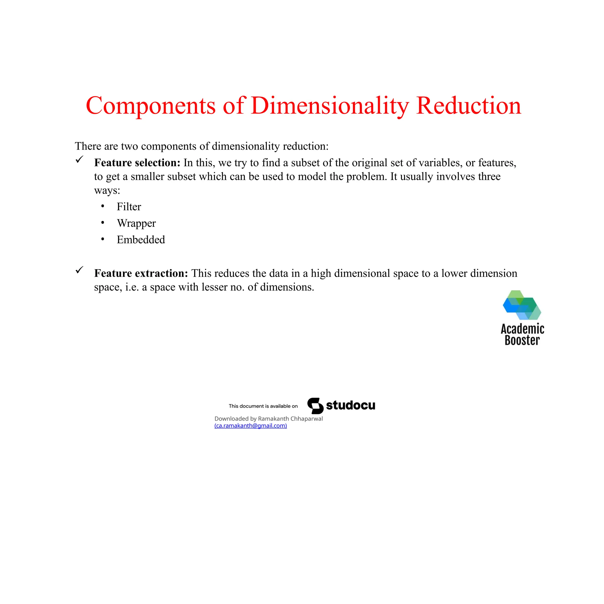 Components of Dimensionality Reduction
There are two components of dimensionality reduction:
 Feature selection: In this, we try to find a subset of the original set of variables, or features,
to get a smaller subset which can be used to model the problem. It usually involves three
ways:
• Filter
• Wrapper
• Embedded
 Feature extraction: This reduces the data in a high dimensional space to a lower dimension
space, i.e. a space with lesser no. of dimensions.
Downloaded by Ramakanth Chhaparwal
(ca.ramakanth@gmail.com)
 