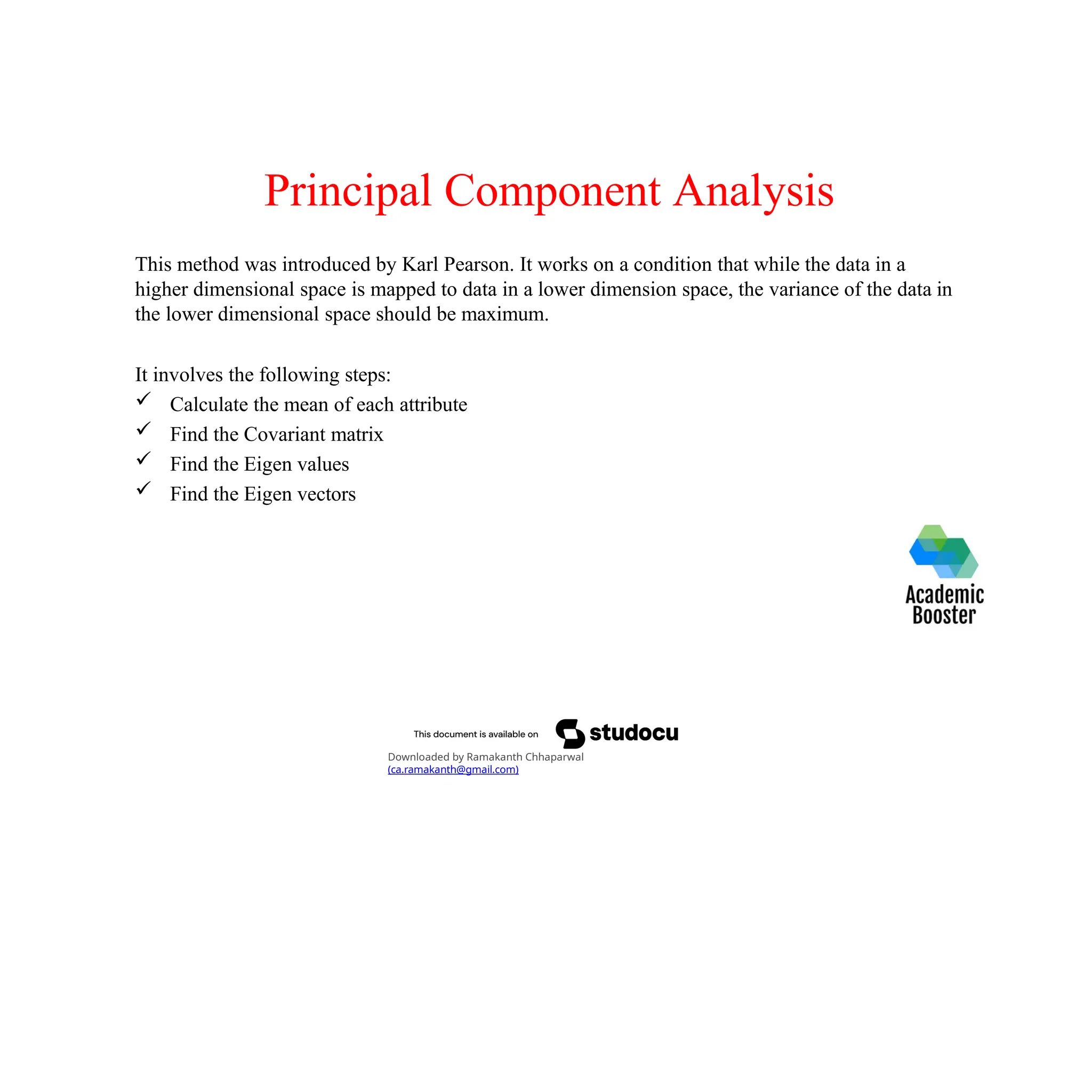 Principal Component Analysis
This method was introduced by Karl Pearson. It works on a condition that while the data in a
higher dimensional space is mapped to data in a lower dimension space, the variance of the data in
the lower dimensional space should be maximum.
It involves the following steps:
 Calculate the mean of each attribute
 Find the Covariant matrix
 Find the Eigen values
 Find the Eigen vectors
Downloaded by Ramakanth Chhaparwal
(ca.ramakanth@gmail.com)
 