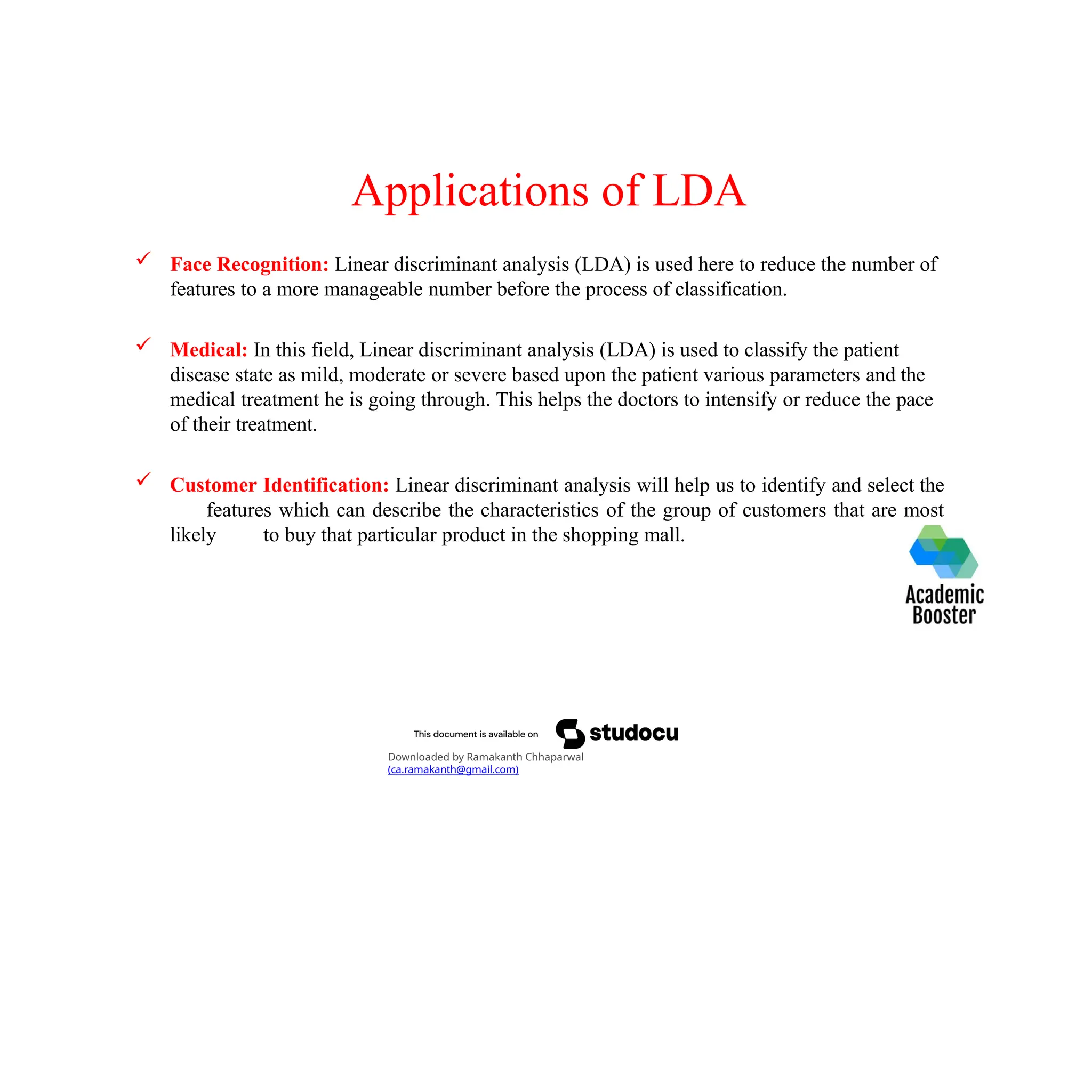 Applications of LDA
 Face Recognition: Linear discriminant analysis (LDA) is used here to reduce the number of
features to a more manageable number before the process of classification.
 Medical: In this field, Linear discriminant analysis (LDA) is used to classify the patient
disease state as mild, moderate or severe based upon the patient various parameters and the
medical treatment he is going through. This helps the doctors to intensify or reduce the pace
of their treatment.
 Customer Identification: Linear discriminant analysis will help us to identify and select the
features which can describe the characteristics of the group of customers that are most
likely to buy that particular product in the shopping mall.
Downloaded by Ramakanth Chhaparwal
(ca.ramakanth@gmail.com)
 