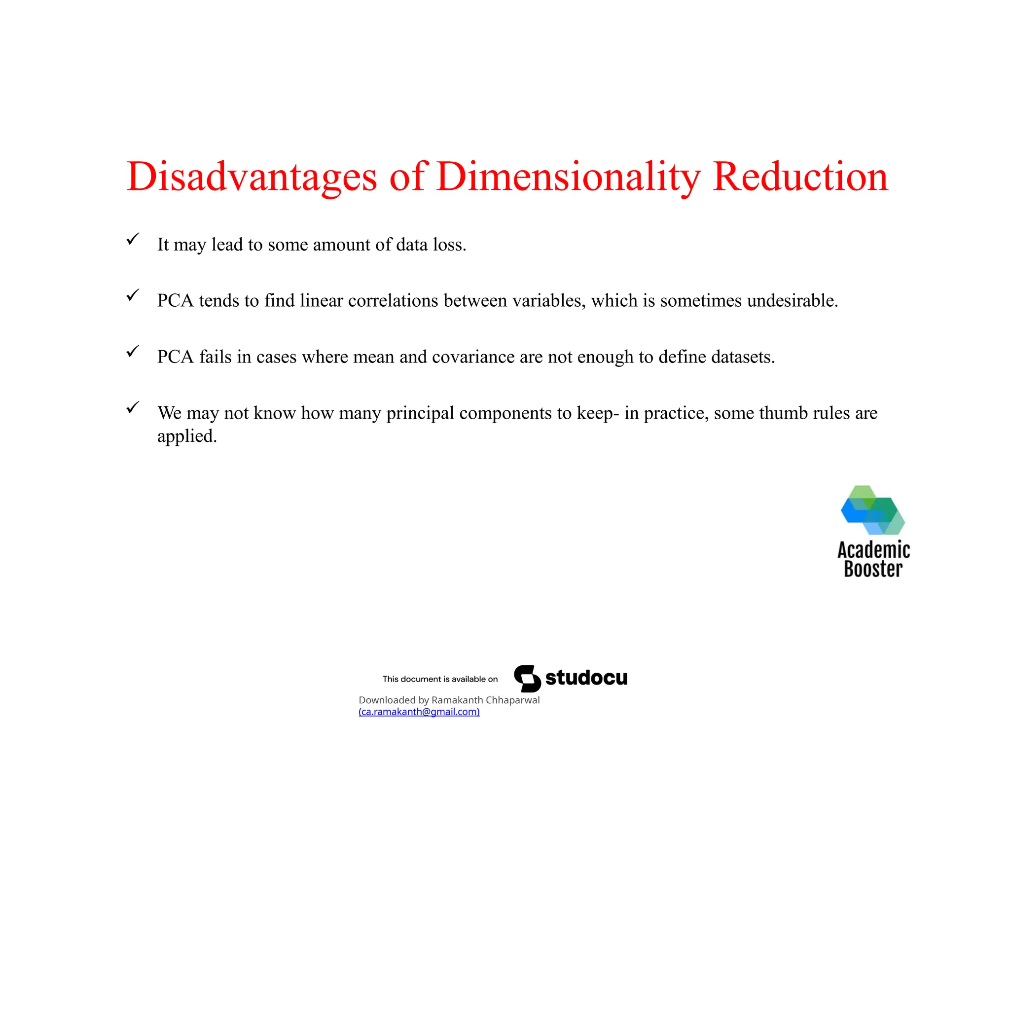 Disadvantages of Dimensionality Reduction
 It may lead to some amount of data loss.
 PCA tends to find linear correlations between variables, which is sometimes undesirable.
 PCA fails in cases where mean and covariance are not enough to define datasets.
 We may not know how many principal components to keep- in practice, some thumb rules are
applied.
Downloaded by Ramakanth Chhaparwal
(ca.ramakanth@gmail.com)
 