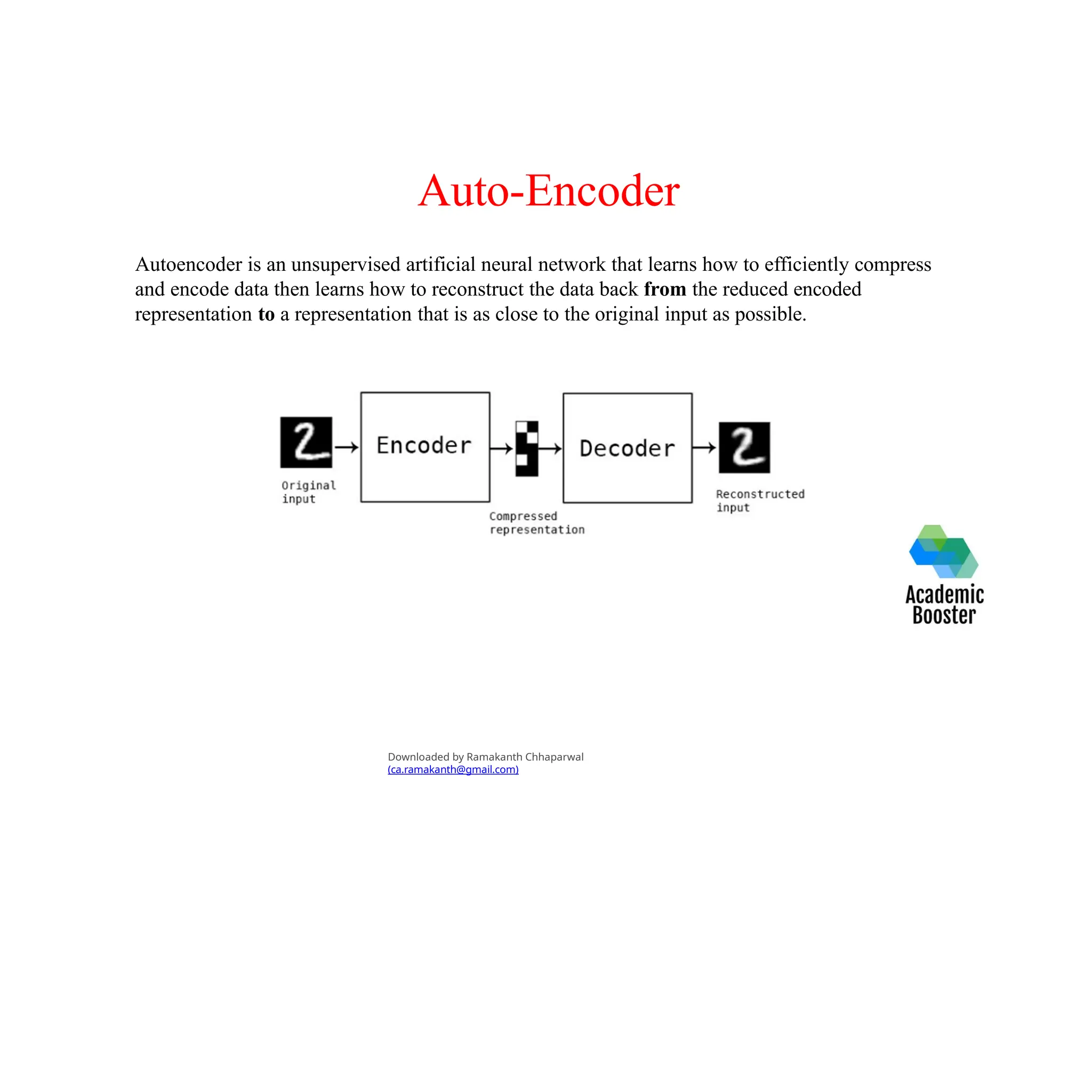 Auto-Encoder
Autoencoder is an unsupervised artificial neural network that learns how to efficiently compress
and encode data then learns how to reconstruct the data back from the reduced encoded
representation to a representation that is as close to the original input as possible.
Downloaded by Ramakanth Chhaparwal
(ca.ramakanth@gmail.com)
 