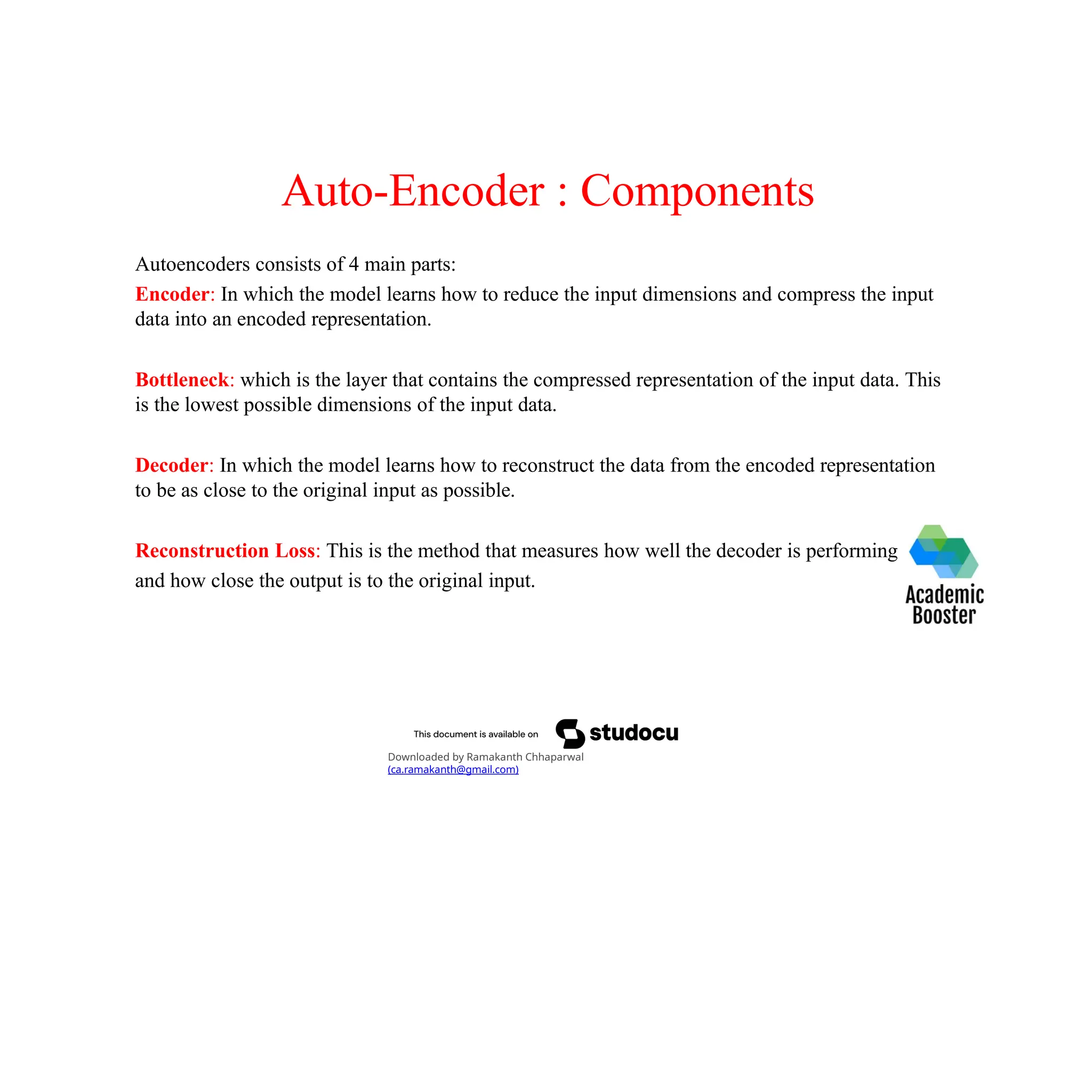 Auto-Encoder : Components
Autoencoders consists of 4 main parts:
Encoder: In which the model learns how to reduce the input dimensions and compress the input
data into an encoded representation.
Bottleneck: which is the layer that contains the compressed representation of the input data. This
is the lowest possible dimensions of the input data.
Decoder: In which the model learns how to reconstruct the data from the encoded representation
to be as close to the original input as possible.
Reconstruction Loss: This is the method that measures how well the decoder is performing
and how close the output is to the original input.
Downloaded by Ramakanth Chhaparwal
(ca.ramakanth@gmail.com)
 