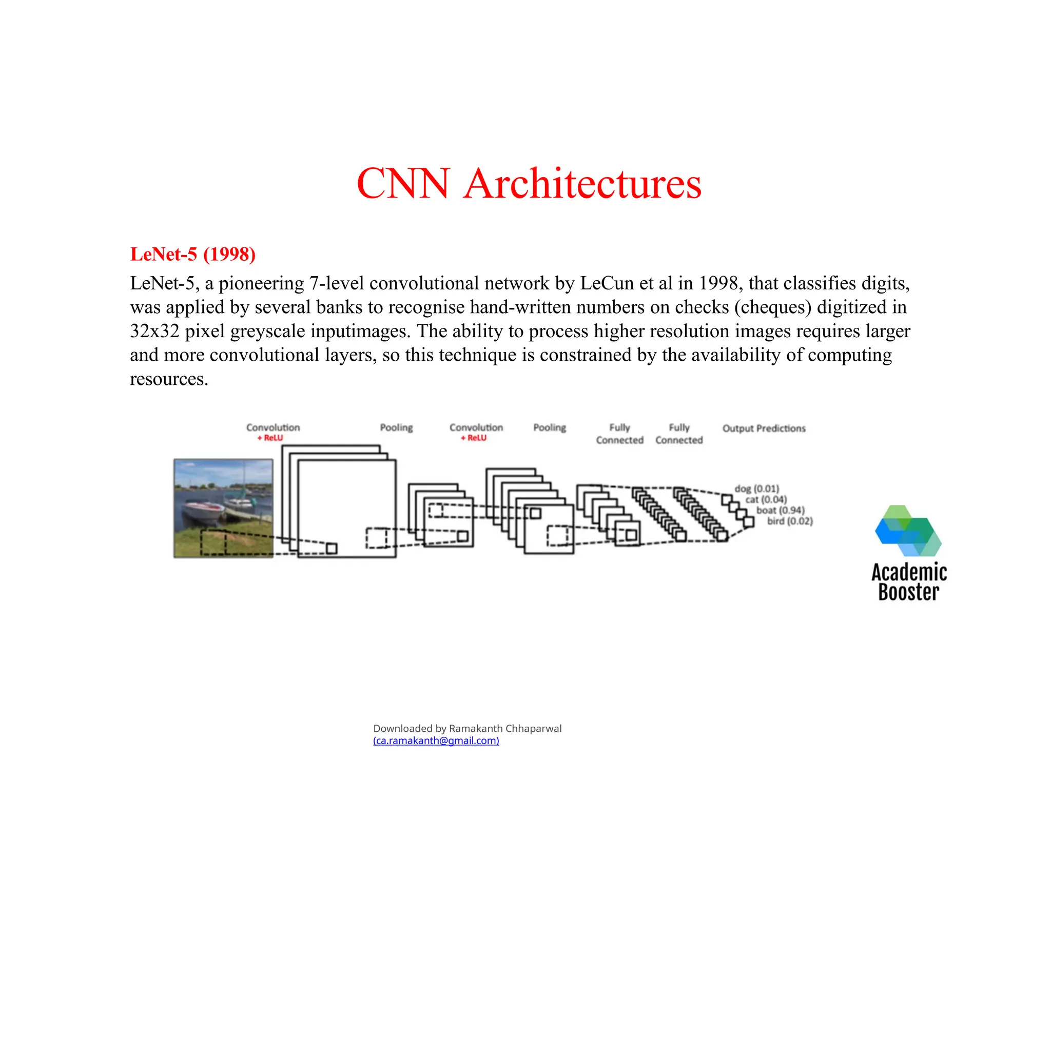CNN Architectures
LeNet-5 (1998)
LeNet-5, a pioneering 7-level convolutional network by LeCun et al in 1998, that classifies digits,
was applied by several banks to recognise hand-written numbers on checks (cheques) digitized in
32x32 pixel greyscale inputimages. The ability to process higher resolution images requires larger
and more convolutional layers, so this technique is constrained by the availability of computing
resources.
Downloaded by Ramakanth Chhaparwal
(ca.ramakanth@gmail.com)
 