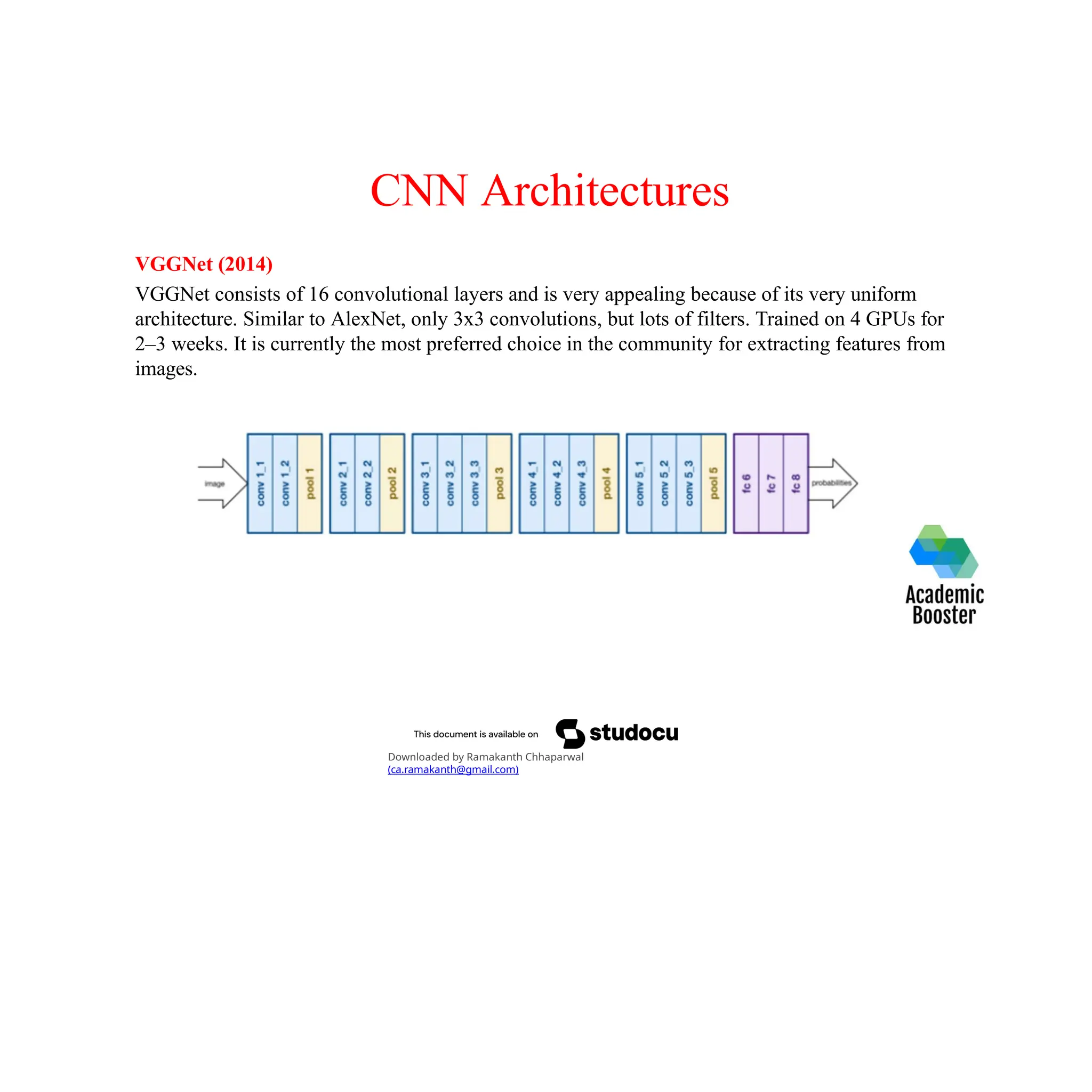 CNN Architectures
VGGNet (2014)
VGGNet consists of 16 convolutional layers and is very appealing because of its very uniform
architecture. Similar to AlexNet, only 3x3 convolutions, but lots of filters. Trained on 4 GPUs for
2–3 weeks. It is currently the most preferred choice in the community for extracting features from
images.
Downloaded by Ramakanth Chhaparwal
(ca.ramakanth@gmail.com)
 