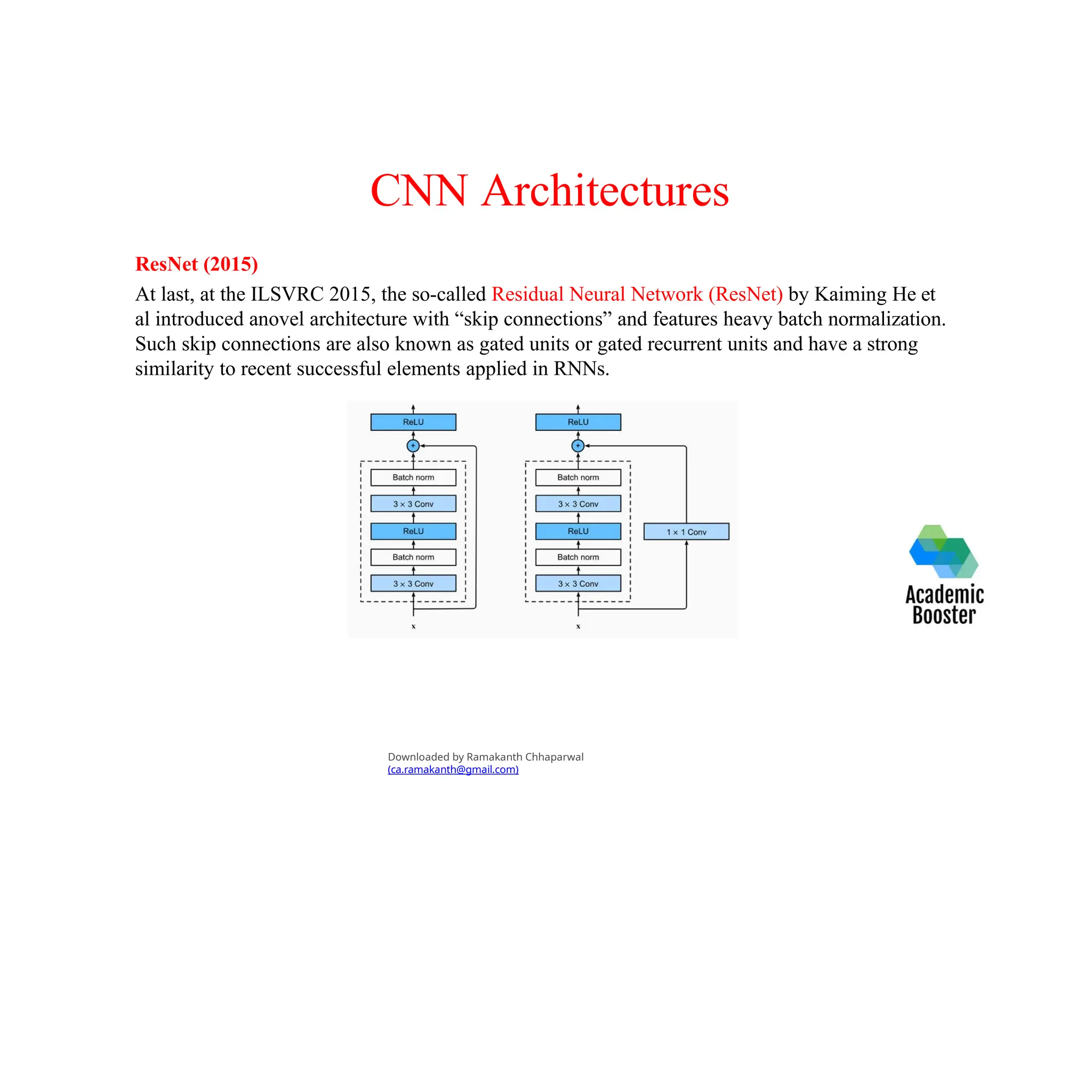 CNN Architectures
ResNet (2015)
At last, at the ILSVRC 2015, the so-called Residual Neural Network (ResNet) by Kaiming He et
al introduced anovel architecture with “skip connections” and features heavy batch normalization.
Such skip connections are also known as gated units or gated recurrent units and have a strong
similarity to recent successful elements applied in RNNs.
Downloaded by Ramakanth Chhaparwal
(ca.ramakanth@gmail.com)
 