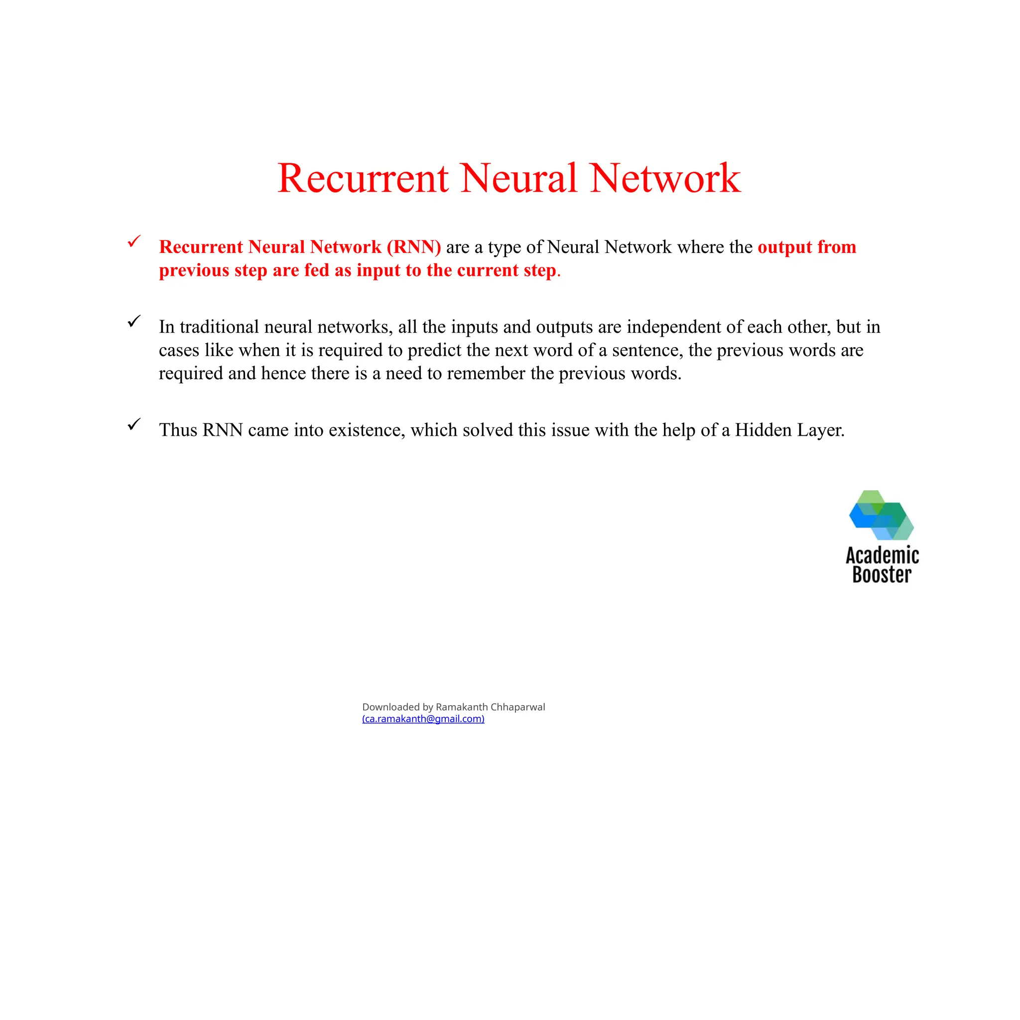 Recurrent Neural Network
 Recurrent Neural Network (RNN) are a type of Neural Network where the output from
previous step are fed as input to the current step.
 In traditional neural networks, all the inputs and outputs are independent of each other, but in
cases like when it is required to predict the next word of a sentence, the previous words are
required and hence there is a need to remember the previous words.
 Thus RNN came into existence, which solved this issue with the help of a Hidden Layer.
Downloaded by Ramakanth Chhaparwal
(ca.ramakanth@gmail.com)
 