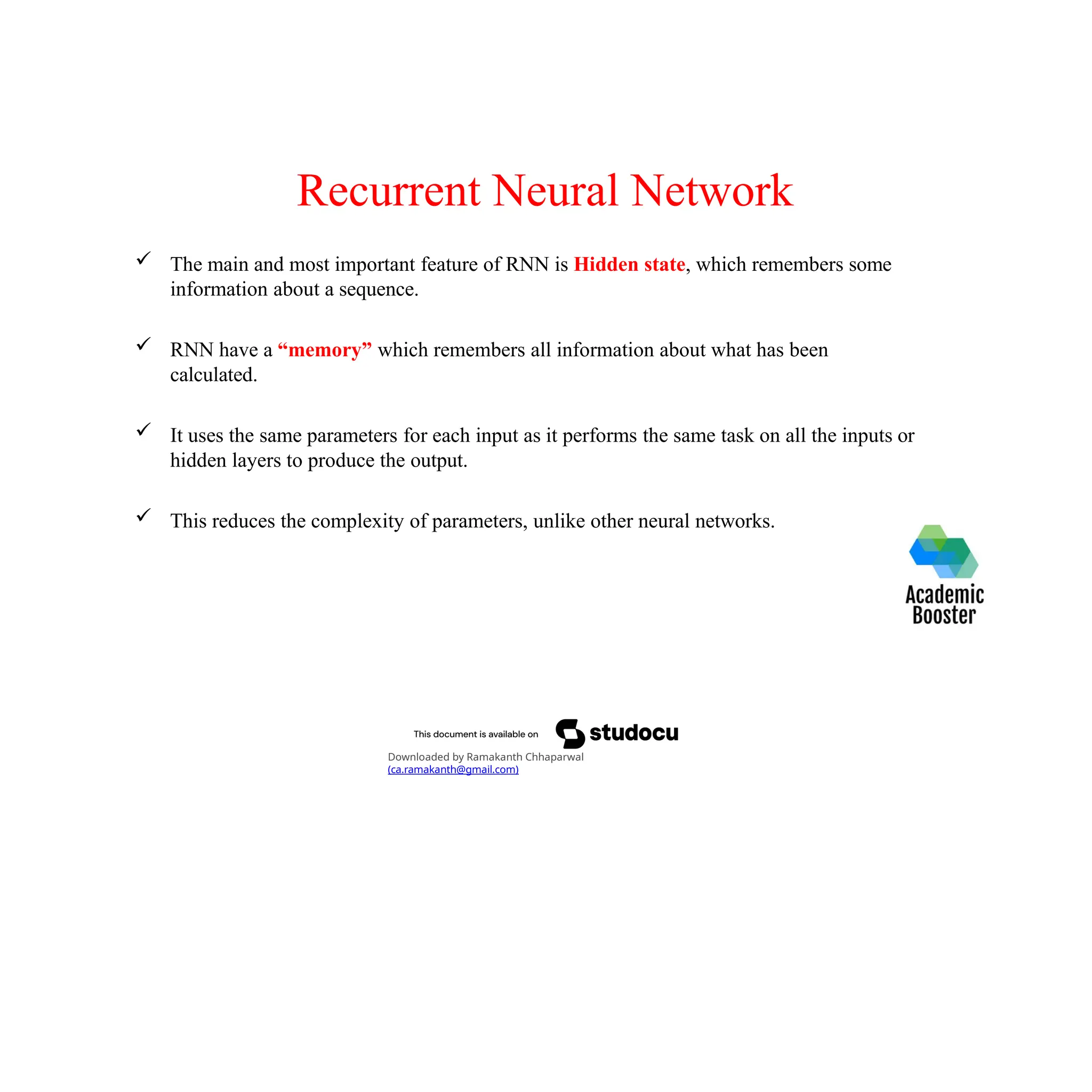 Recurrent Neural Network
 The main and most important feature of RNN is Hidden state, which remembers some
information about a sequence.
 RNN have a “memory” which remembers all information about what has been
calculated.
 It uses the same parameters for each input as it performs the same task on all the inputs or
hidden layers to produce the output.
 This reduces the complexity of parameters, unlike other neural networks.
Downloaded by Ramakanth Chhaparwal
(ca.ramakanth@gmail.com)
 