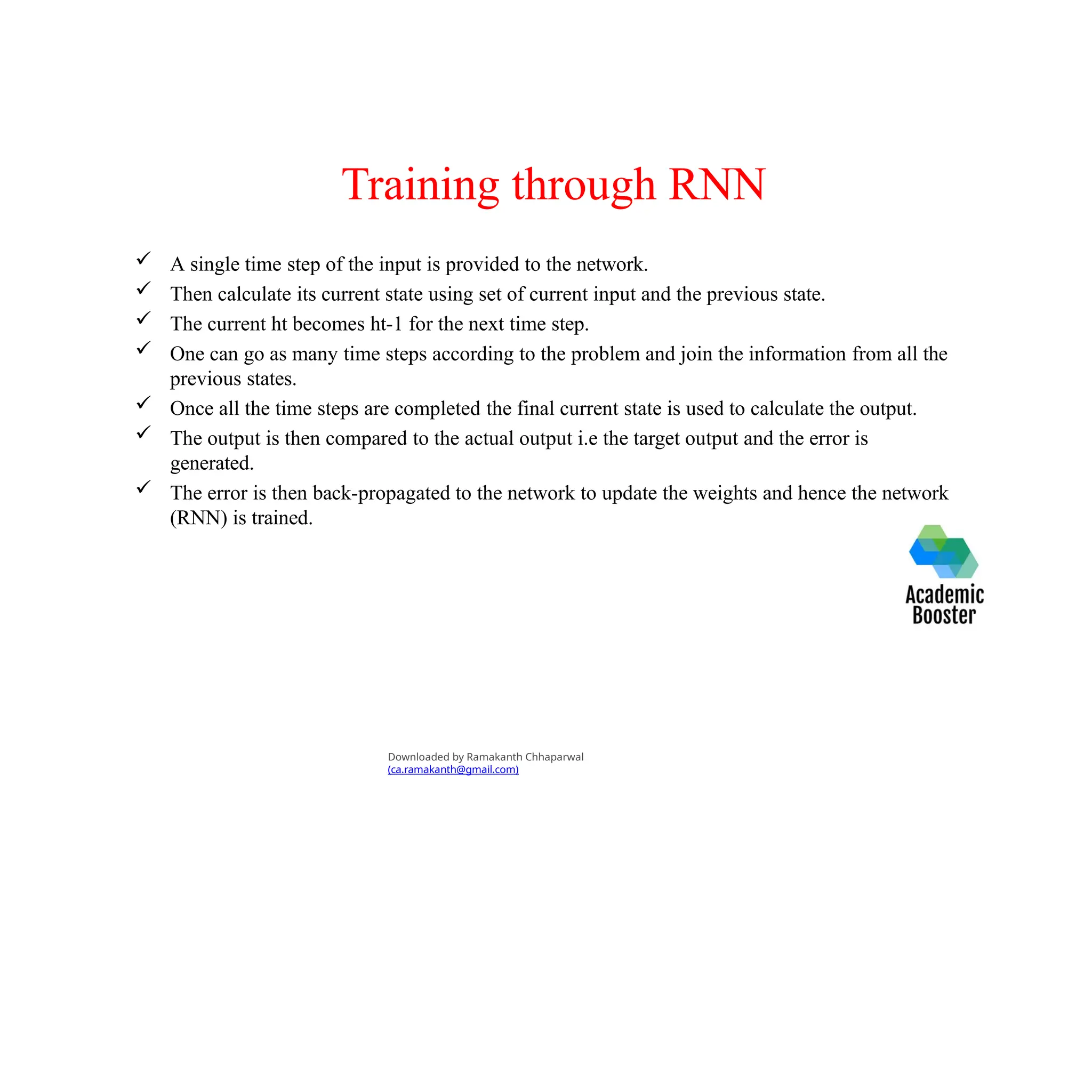Training through RNN
 A single time step of the input is provided to the network.
 Then calculate its current state using set of current input and the previous state.
 The current ht becomes ht-1 for the next time step.
 One can go as many time steps according to the problem and join the information from all the
previous states.
 Once all the time steps are completed the final current state is used to calculate the output.
 The output is then compared to the actual output i.e the target output and the error is
generated.
 The error is then back-propagated to the network to update the weights and hence the network
(RNN) is trained.
Downloaded by Ramakanth Chhaparwal
(ca.ramakanth@gmail.com)
 