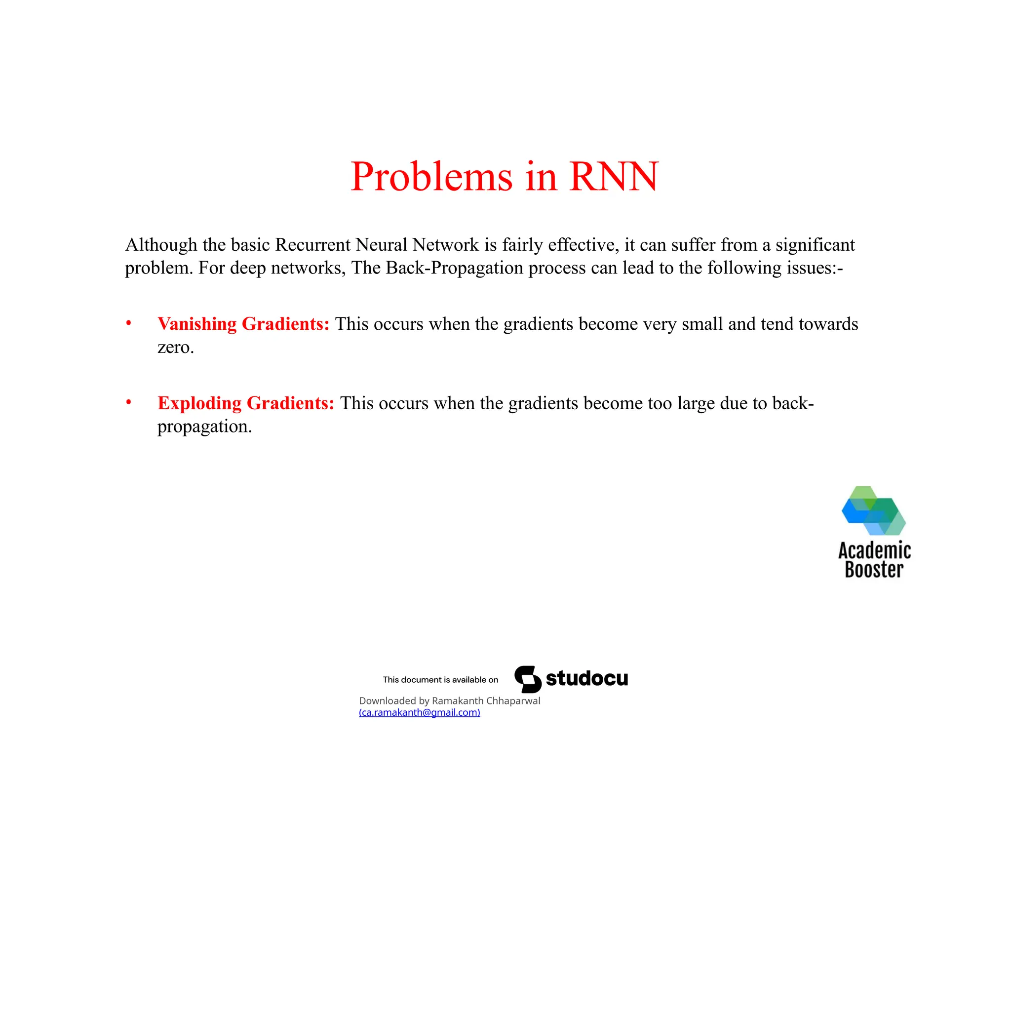 Problems in RNN
Although the basic Recurrent Neural Network is fairly effective, it can suffer from a significant
problem. For deep networks, The Back-Propagation process can lead to the following issues:-
• Vanishing Gradients: This occurs when the gradients become very small and tend towards
zero.
• Exploding Gradients: This occurs when the gradients become too large due to back-
propagation.
Downloaded by Ramakanth Chhaparwal
(ca.ramakanth@gmail.com)
 