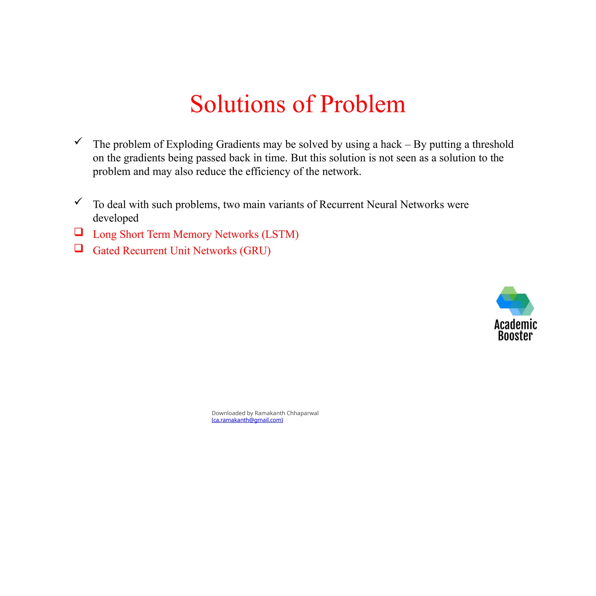 Solutions of Problem
 The problem of Exploding Gradients may be solved by using a hack – By putting a threshold
on the gradients being passed back in time. But this solution is not seen as a solution to the
problem and may also reduce the efficiency of the network.
 To deal with such problems, two main variants of Recurrent Neural Networks were
developed
 Long Short Term Memory Networks (LSTM)
 Gated Recurrent Unit Networks (GRU)
Downloaded by Ramakanth Chhaparwal
(ca.ramakanth@gmail.com)
 