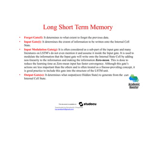 Long Short Term Memory
current
• Forget Gate(f): It determines to what extent to forget the previous data.
• Input Gate(i): It determines the extent of information to be written onto the Internal Cell
State.
• Input Modulation Gate(g): It is often considered as a sub-part of the input gate and many
literatures on LSTM’s do not even mention it and assume it inside the Input gate. It is used to
modulate the information that the Input gate will write onto the Internal State Cell by adding
non-linearity to the information and making the information Zero-mean. This is done to
reduce the learning time as Zero-mean input has faster convergence. Although this gate’s
actions are less important than the others and is often treated as a finesse-providing concept, it
is good practice to include this gate into the structure of the LSTM unit.
• Output Gate(o): It determines what output(next Hidden State) to generate from the
Internal Cell State.
Downloaded by Ramakanth Chhaparwal
(ca.ramakanth@gmail.com)
 