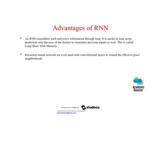 Advantages of RNN
 An RNN remembers each and every information through time. It is useful in time series
prediction only because of the feature to remember previous inputs as well. This is called
Long Short Term Memory.
 Recurrent neural network are even used with convolutional layers to extend the effective pixel
neighborhood.
Downloaded by Ramakanth Chhaparwal
(ca.ramakanth@gmail.com)
 