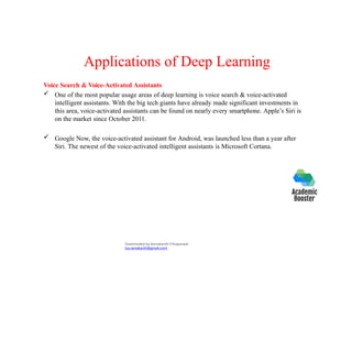 Applications of Deep Learning
Voice Search & Voice-Activated Assistants
 One of the most popular usage areas of deep learning is voice search & voice-activated
intelligent assistants. With the big tech giants have already made significant investments in
this area, voice-activated assistants can be found on nearly every smartphone. Apple’s Siri is
on the market since October 2011.
 Google Now, the voice-activated assistant for Android, was launched less than a year after
Siri. The newest of the voice-activated intelligent assistants is Microsoft Cortana.
Downloaded by Ramakanth Chhaparwal
(ca.ramakanth@gmail.com)
 