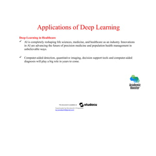 Applications of Deep Learning
Deep Learning in Healthcare
 AI is completely reshaping life sciences, medicine, and healthcare as an industry. Innovations
in AI are advancing the future of precision medicine and population health management in
unbelievable ways.
 Computer-aided detection, quantitative imaging, decision support tools and computer-aided
diagnosis will play a big role in years to come.
Downloaded by Ramakanth Chhaparwal
(ca.ramakanth@gmail.com)
 