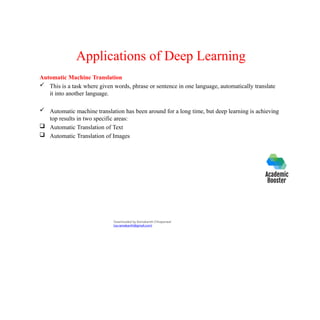 Applications of Deep Learning
Automatic Machine Translation
 This is a task where given words, phrase or sentence in one language, automatically translate
it into another language.
 Automatic machine translation has been around for a long time, but deep learning is achieving
top results in two specific areas:
 Automatic Translation of Text
 Automatic Translation of Images
Downloaded by Ramakanth Chhaparwal
(ca.ramakanth@gmail.com)
 