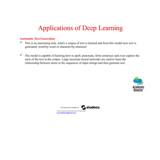 Applications of Deep Learning
Automatic Text Generation
 This is an interesting task, where a corpus of text is learned and from this model new text is
generated, word-by-word or character-by-character.
 The model is capable of learning how to spell, punctuate, form sentences and even capture the
style of the text in the corpus. Large recurrent neural networks are used to learn the
relationship between items in the sequences of input strings and then generate text.
Downloaded by Ramakanth Chhaparwal
(ca.ramakanth@gmail.com)
 