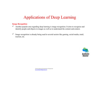 Applications of Deep Learning
Image Recognition
 Another popular area regarding deep learning is image recognition. It aims to recognize and
identify people and objects in images as well as to understand the content and context.
 Image recognition is already being used in several sectors like gaming, social media, retail,
tourism, etc.
Downloaded by Ramakanth Chhaparwal
(ca.ramakanth@gmail.com)
 