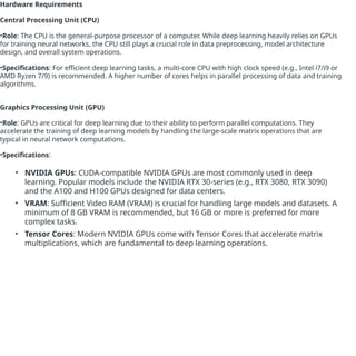Hardware Requirements
Central Processing Unit (CPU)
•Role: The CPU is the general-purpose processor of a computer. While deep learning heavily relies on GPUs
for training neural networks, the CPU still plays a crucial role in data preprocessing, model architecture
design, and overall system operations.
•Specifications: For efficient deep learning tasks, a multi-core CPU with high clock speed (e.g., Intel i7/i9 or
AMD Ryzen 7/9) is recommended. A higher number of cores helps in parallel processing of data and training
algorithms.
Graphics Processing Unit (GPU)
•Role: GPUs are critical for deep learning due to their ability to perform parallel computations. They
accelerate the training of deep learning models by handling the large-scale matrix operations that are
typical in neural network computations.
•Specifications:
• NVIDIA GPUs: CUDA-compatible NVIDIA GPUs are most commonly used in deep
learning. Popular models include the NVIDIA RTX 30-series (e.g., RTX 3080, RTX 3090)
and the A100 and H100 GPUs designed for data centers.
• VRAM: Sufficient Video RAM (VRAM) is crucial for handling large models and datasets. A
minimum of 8 GB VRAM is recommended, but 16 GB or more is preferred for more
complex tasks.
• Tensor Cores: Modern NVIDIA GPUs come with Tensor Cores that accelerate matrix
multiplications, which are fundamental to deep learning operations.
 