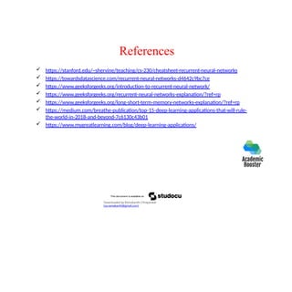 References
 https://stanford.edu/~shervine/teaching/cs-230/cheatsheet-recurrent-neural-networks
 https://towardsdatascience.com/recurrent-neural-networks-d4642c9bc7ce
 https://www.geeksforgeeks.org/introduction-to-recurrent-neural-network/
 https://www.geeksforgeeks.org/recurrent-neural-networks-explanation/?ref=rp
 https://www.geeksforgeeks.org/long-short-term-memory-networks-explanation/?ref=rp
 https://medium.com/breathe-publication/top-15-deep-learning-applications-that-will-rule-
the-world-in-2018-and-beyond-7c6130c43b01
 https://www.mygreatlearning.com/blog/deep-learning-applications/
Downloaded by Ramakanth Chhaparwal
(ca.ramakanth@gmail.com)
 