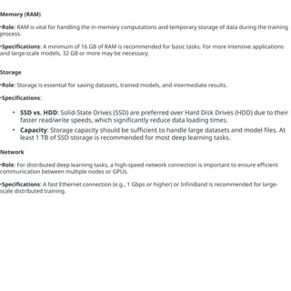 Memory (RAM)
•Role: RAM is vital for handling the in-memory computations and temporary storage of data during the training
process.
•Specifications: A minimum of 16 GB of RAM is recommended for basic tasks. For more intensive applications
and large-scale models, 32 GB or more may be necessary.
Storage
•Role: Storage is essential for saving datasets, trained models, and intermediate results.
•Specifications:
• SSD vs. HDD: Solid-State Drives (SSD) are preferred over Hard Disk Drives (HDD) due to their
faster read/write speeds, which significantly reduce data loading times.
• Capacity: Storage capacity should be sufficient to handle large datasets and model files. At
least 1 TB of SSD storage is recommended for most deep learning tasks.
Network
•Role: For distributed deep learning tasks, a high-speed network connection is important to ensure efficient
communication between multiple nodes or GPUs.
•Specifications: A fast Ethernet connection (e.g., 1 Gbps or higher) or InfiniBand is recommended for large-
scale distributed training.
 
