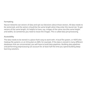 Formatting
Neural networks eat vectors of data and spit out decisions about those vectors. All data needs to
be vectorized, and the vectors should be the same length when they enter the neural net. To get
vectors of the same length, it’s helpful to have, say, images of the same size (the same height
and width). So sometimes you need to resize the images. This is called data pre-processing.
Accessibility
The data needs to be stored in a place that’s easy to work with. A local file system, or HDFS (the
Hadoop file system), or an S3 bucket on AWS, for example. If the data is stored in many different
databases that are unconnected, you will have to build data pipelines. Building data pipelines
and performing preprocessing can account for at least half the time you spend building deep-
learning solutions.
 