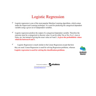Logistic Regression
 Logistic regression is one of the most popular Machine Learning algorithms, which comes
under the Supervised Learning technique. It is used for predicting the categorical dependent
variable using a given set of independent variables.
 Logistic regression predicts the output of a categorical dependent variable. Therefore the
outcome must be a categorical or discrete value. It can be either Yes or No, 0 or 1, true or
False, etc. but instead of giving the exact value as 0 and 1, it gives the probabilistic values
which lie between 0 and 1.
 Logistic Regression is much similar to the Linear Regression except that how
they are used. Linear Regression is used for solving Regression problems, whereas
Logistic regression is used for solving the classification problems.
Downloaded by Ramakanth Chhaparwal
(ca.ramakanth@gmail.com)
 