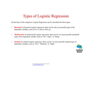 Types of Logistic Regression
On the basis of the categories, Logistic Regression can be classified into three types:
• Binomial: In binomial Logistic regression, there can be only two possible types of the
dependent variables, such as 0 or 1, Pass or Fail, etc.
• Multinomial: In multinomial Logistic regression, there can be 3 or more possible unordered
types of the dependent variable, such as "cat", "dogs", or "sheep”.
• Ordinal: In ordinal Logistic regression, there can be 3 or more possible ordered types of
dependent variables, such as "low", "Medium", or "High".
Downloaded by Ramakanth Chhaparwal
(ca.ramakanth@gmail.com)
 