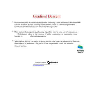 Gradient Descent
 Gradient Descent is an optimization algorithm for finding a local minimum of a differentiable
function. Gradient descent is simply used to find the values of a function's parameters
(coefficients) that minimize a cost function as far as possible.
 Most machine learning and deep learning algorithms involve some sort of optimization.
Optimization refers to the process of either minimizing or maximizing some
function by altering its parameters.
 With gradient descent, you start with a cost function (also known as a loss or error function)
based on a set of parameters. The goal is to find the parameter values that minimize
the cost function.
Downloaded by Ramakanth Chhaparwal
(ca.ramakanth@gmail.com)
 