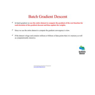 Batch Gradient Descent
 In batch gradient we use the entire dataset to compute the gradient of the cost function for
each iteration of the gradient descent and then update the weights.
 Since we use the entire dataset to compute the gradient convergence is slow.
 If the dataset is huge and contains millions or billions of data points then it is memory as well
as computationally intensive.
Downloaded by Ramakanth Chhaparwal
(ca.ramakanth@gmail.com)
 