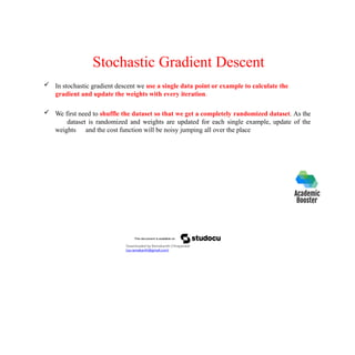 Stochastic Gradient Descent
 In stochastic gradient descent we use a single data point or example to calculate the
gradient and update the weights with every iteration.
 We first need to shuffle the dataset so that we get a completely randomized dataset. As the
dataset is randomized and weights are updated for each single example, update of the
weights and the cost function will be noisy jumping all over the place
Downloaded by Ramakanth Chhaparwal
(ca.ramakanth@gmail.com)
 