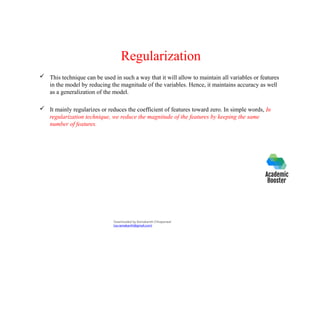 Regularization
 This technique can be used in such a way that it will allow to maintain all variables or features
in the model by reducing the magnitude of the variables. Hence, it maintains accuracy as well
as a generalization of the model.
 It mainly regularizes or reduces the coefficient of features toward zero. In simple words, In
regularization technique, we reduce the magnitude of the features by keeping the same
number of features.
Downloaded by Ramakanth Chhaparwal
(ca.ramakanth@gmail.com)
 