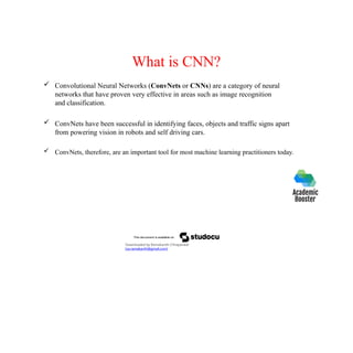 What is CNN?
 Convolutional Neural Networks (ConvNets or CNNs) are a category of neural
networks that have proven very effective in areas such as image recognition
and classification.
 ConvNets have been successful in identifying faces, objects and traffic signs apart
from powering vision in robots and self driving cars.
 ConvNets, therefore, are an important tool for most machine learning practitioners today.
Downloaded by Ramakanth Chhaparwal
(ca.ramakanth@gmail.com)
 
