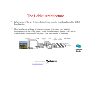 The LeNet Architecture
 LeNet was one of the very first convolutional neural networks which helped propel the field of
Deep Learning.
 There have been several new architectures proposed in the recent years which are
improvements over the LeNet, but they all use the main concepts from the LeNet and are
relatively easier to understand if you have a clear understanding of the former.
Downloaded by Ramakanth Chhaparwal
(ca.ramakanth@gmail.com)
 
