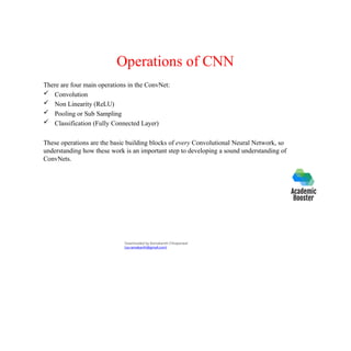 Operations of CNN
There are four main operations in the ConvNet:
 Convolution
 Non Linearity (ReLU)
 Pooling or Sub Sampling
 Classification (Fully Connected Layer)
These operations are the basic building blocks of every Convolutional Neural Network, so
understanding how these work is an important step to developing a sound understanding of
ConvNets.
Downloaded by Ramakanth Chhaparwal
(ca.ramakanth@gmail.com)
 
