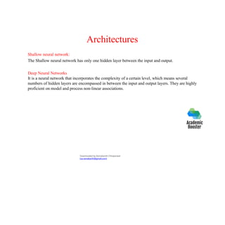 Architectures
Shallow neural network:
The Shallow neural network has only one hidden layer between the input and output.
Deep Neural Networks
It is a neural network that incorporates the complexity of a certain level, which means several
numbers of hidden layers are encompassed in between the input and output layers. They are highly
proficient on model and process non-linear associations.
Downloaded by Ramakanth Chhaparwal
(ca.ramakanth@gmail.com)
 