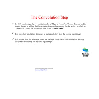 The Convolution Step
 In CNN terminology, the 3×3 matrix is called a ‘filter‘ or ‘kernel’ or ‘feature detector’ and the
matrix formed by sliding the filter over the image and computing the dot product is called the
‘Convolved Feature’ or ‘Activation Map’ or the ‘Feature Map‘.
 It is important to note that filters acts as feature detectors from the original input image.
 It is evident from the animation above that different values of the filter matrix will produce
different Feature Maps for the same input image.
Downloaded by Ramakanth Chhaparwal
(ca.ramakanth@gmail.com)
 