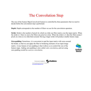 The Convolution Step
The size of the Feature Map (Convolved Feature) is controlled by three parameters that we need to
decide before the convolution step is performed:
Depth: Depth corresponds to the number of filters we use for the convolution operation.
Stride: Stride is the number of pixels by which we slide our filter matrix over the input matrix. When
the stride is 1 then we move the filters one pixel at a time. When the stride is 2, then the filters jump 2
pixels at a time as we slide them around. Having a larger stride will produce smaller feature maps.
Zero-padding: Sometimes, it is convenient to pad the input matrix with zeros around
the border, so that we can apply the filter to bordering elements of our input image
matrix. A nice feature of zero padding is that it allows us to control the size of the
feature maps. Adding zero-padding is also called wide convolution, and not using
zero-padding would be a narrow convolution.
Downloaded by Ramakanth Chhaparwal
(ca.ramakanth@gmail.com)
 