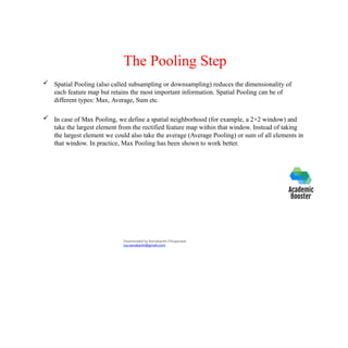 The Pooling Step
 Spatial Pooling (also called subsampling or downsampling) reduces the dimensionality of
each feature map but retains the most important information. Spatial Pooling can be of
different types: Max, Average, Sum etc.
 In case of Max Pooling, we define a spatial neighborhood (for example, a 2×2 window) and
take the largest element from the rectified feature map within that window. Instead of taking
the largest element we could also take the average (Average Pooling) or sum of all elements in
that window. In practice, Max Pooling has been shown to work better.
Downloaded by Ramakanth Chhaparwal
(ca.ramakanth@gmail.com)
 