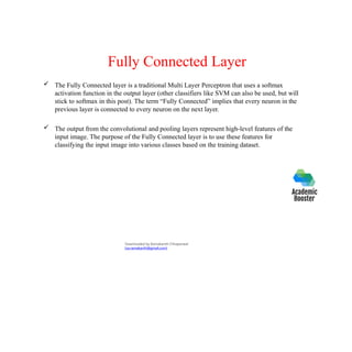 Fully Connected Layer
 The Fully Connected layer is a traditional Multi Layer Perceptron that uses a softmax
activation function in the output layer (other classifiers like SVM can also be used, but will
stick to softmax in this post). The term “Fully Connected” implies that every neuron in the
previous layer is connected to every neuron on the next layer.
 The output from the convolutional and pooling layers represent high-level features of the
input image. The purpose of the Fully Connected layer is to use these features for
classifying the input image into various classes based on the training dataset.
Downloaded by Ramakanth Chhaparwal
(ca.ramakanth@gmail.com)
 
