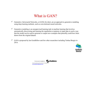 What is GAN?
 Generative Adversarial Networks, or GANs for short, are an approach to generative modeling
using deep learning methods, such as convolutional neural networks.
 Generative modeling is an unsupervised learning task in machine learning that involves
automatically discovering and learning the regularities or patterns in input data in such a way
that the model can be used to generate or output new examples that plausibly could have been
drawn from the original dataset.
 GAN is proposed by Ian Goodfellow and few other researchers including Yoshua Bengio in
2014.
Downloaded by Ramakanth Chhaparwal
(ca.ramakanth@gmail.com)
 