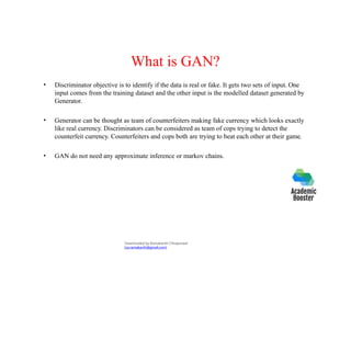 What is GAN?
• Discriminator objective is to identify if the data is real or fake. It gets two sets of input. One
input comes from the training dataset and the other input is the modelled dataset generated by
Generator.
• Generator can be thought as team of counterfeiters making fake currency which looks exactly
like real currency. Discriminators can be considered as team of cops trying to detect the
counterfeit currency. Counterfeiters and cops both are trying to beat each other at their game.
• GAN do not need any approximate inference or markov chains.
Downloaded by Ramakanth Chhaparwal
(ca.ramakanth@gmail.com)
 