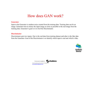 How does GAN work?
Generator
Input to the Generator is random noise created from the training data. Training data can be an
image. Generator tries to mimic the input image as close as possible to the real image from the
training data. Generator’s goal is to to fool the Discriminator.
Discriminator
Discriminator gets two inputs. One is the real data from training dataset and other is the fake data
from the Generator. Goal of the Discriminator is to identify which input is real and which is fake.
Downloaded by Ramakanth Chhaparwal
(ca.ramakanth@gmail.com)
 