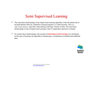 Semi Supervised Learning
 The most basic disadvantage of any Supervised Learning algorithm is that the dataset has to
be hand-labeled either by a Machine Learning Engineer or a Data Scientist. This is a
very costly process, especially when dealing with large volumes of data. The most basic
disadvantage of any Unsupervised Learning is that it’s application spectrum is limited.
 To counter these disadvantages, the concept of Semi-Supervised Learning was introduced.
In this type of learning, the algorithm is trained upon a combination of labeled and unlabeled
data.
Downloaded by Ramakanth Chhaparwal
(ca.ramakanth@gmail.com)
 