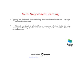 Semi Supervised Learning
 Typically, this combination will contain a very small amount of labeled data and a very large
amount of unlabeled data.
 The basic procedure involved is that first, the programmer will cluster similar data using
an unsupervised learning algorithm and then use the existing labeled data to label the rest of
the unlabeled data.
Downloaded by Ramakanth Chhaparwal
(ca.ramakanth@gmail.com)
 